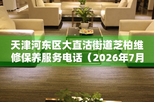 天津河东区大直沽街道芝柏维修保养服务电话（2026年7月最新）