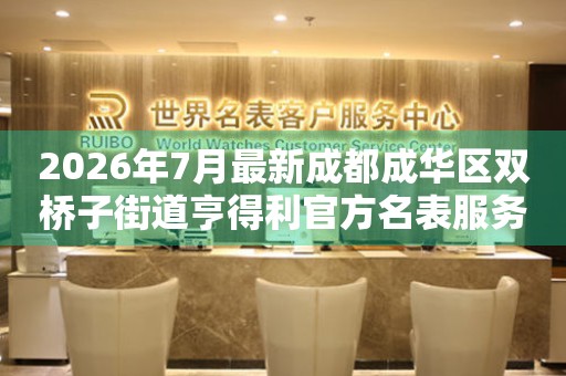 2026年7月最新成都成华区双桥子街道亨得利官方名表服务中心电话公示