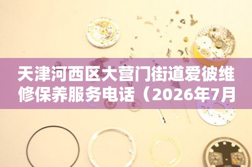 天津河西区大营门街道爱彼维修保养服务电话（2026年7月最新）