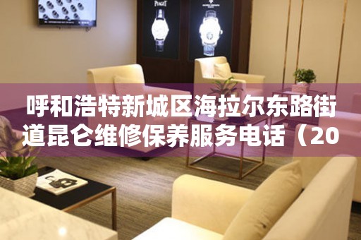 呼和浩特新城区海拉尔东路街道昆仑维修保养服务电话（2026年7月最新）