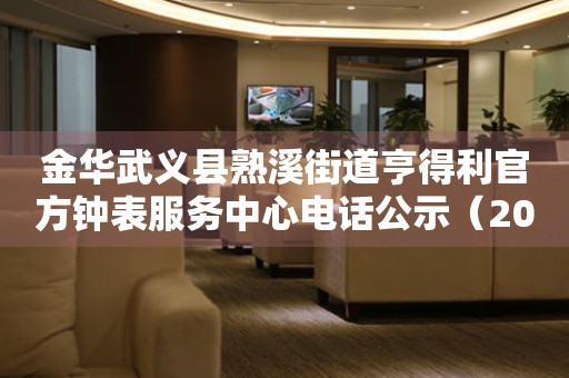 金华武义县熟溪街道亨得利官方钟表服务中心电话公示（2026年7月最新）
