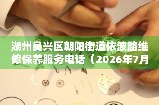 湖州吴兴区朝阳街道依波路维修保养服务电话（2026年7月最新）