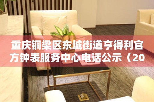 重庆铜梁区东城街道亨得利官方钟表服务中心电话公示（2026年7月最新）