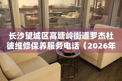 长沙望城区高塘岭街道罗杰杜彼维修保养服务电话（2026年7月最新）