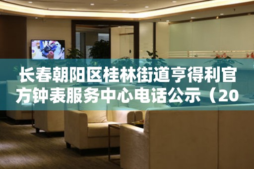 长春朝阳区桂林街道亨得利官方钟表服务中心电话公示（2026年7月最新）