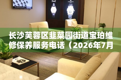 长沙芙蓉区韭菜园街道宝珀维修保养服务电话（2026年7月最新）