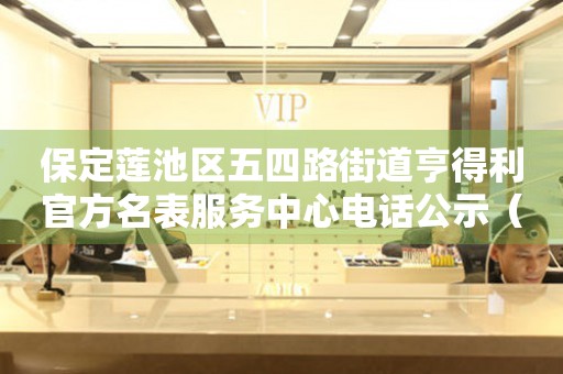 保定莲池区五四路街道亨得利官方名表服务中心电话公示（2026年7月最新）