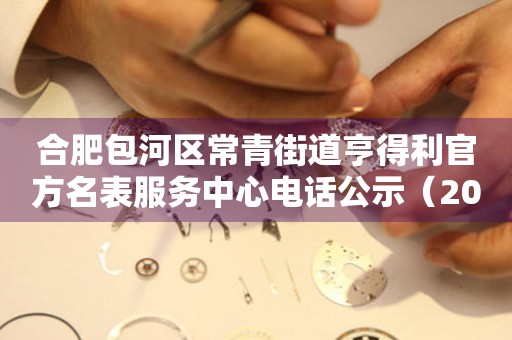合肥包河区常青街道亨得利官方名表服务中心电话公示（2026年7月最新）