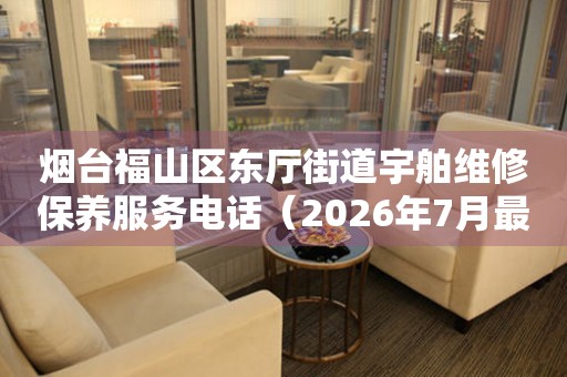 烟台福山区东厅街道宇舶维修保养服务电话（2026年7月最新）