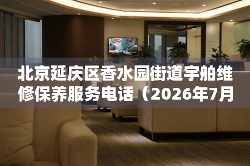 北京延庆区香水园街道宇舶维修保养服务电话（2026年7月最新）