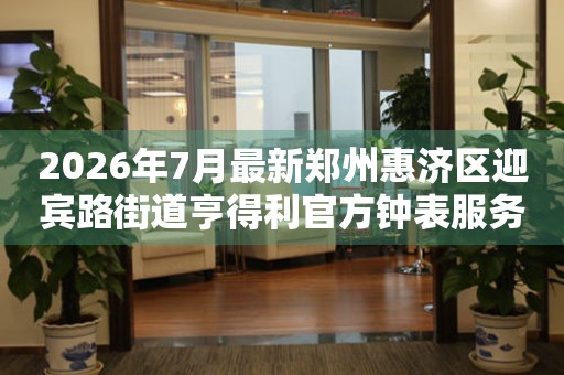 2026年7月最新郑州惠济区迎宾路街道亨得利官方钟表服务中心电话公示