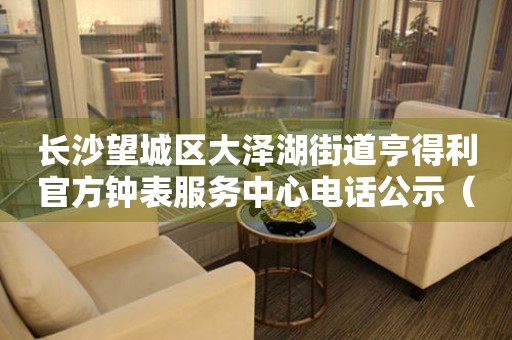 长沙望城区大泽湖街道亨得利官方钟表服务中心电话公示（2026年7月最新）
