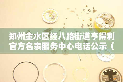 郑州金水区经八路街道亨得利官方名表服务中心电话公示（2026年7月最新）