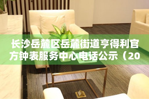 长沙岳麓区岳麓街道亨得利官方钟表服务中心电话公示（2026年7月最新）