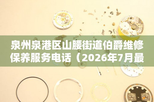 泉州泉港区山腰街道伯爵维修保养服务电话（2026年7月最新）