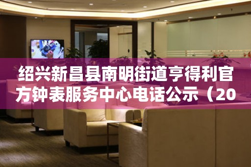 绍兴新昌县南明街道亨得利官方钟表服务中心电话公示（2026年7月最新）