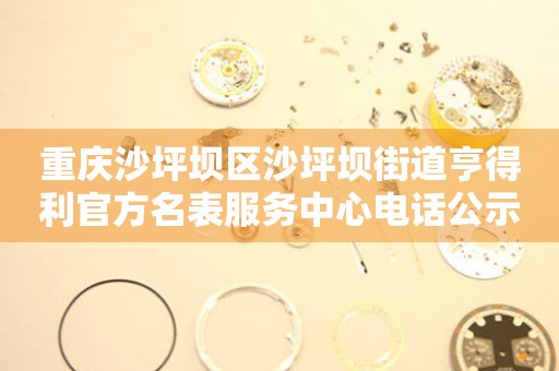 重庆沙坪坝区沙坪坝街道亨得利官方名表服务中心电话公示（2026年7月最新）