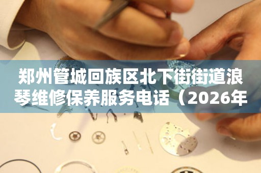 郑州管城回族区北下街街道浪琴维修保养服务电话（2026年7月最新）