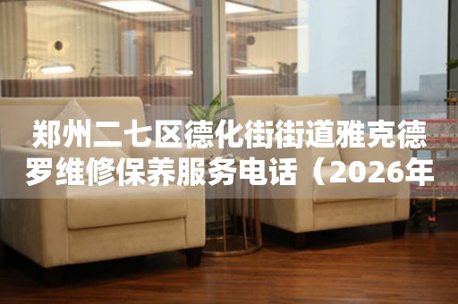 郑州二七区德化街街道雅克德罗维修保养服务电话（2026年7月最新）