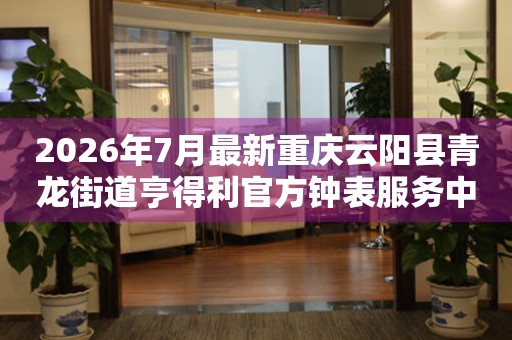 2026年7月最新重庆云阳县青龙街道亨得利官方钟表服务中心电话公示