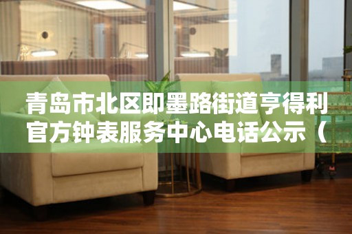 青岛市北区即墨路街道亨得利官方钟表服务中心电话公示（2026年7月最新）