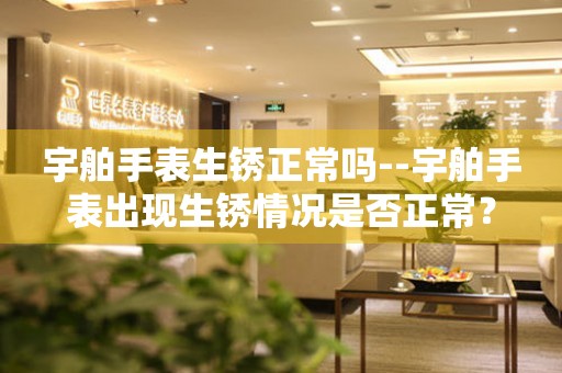  宇舶手表生锈正常吗--宇舶手表出现生锈情况是否正常？ 手表维修知识库