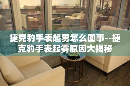  捷克豹手表起雾怎么回事--捷克豹手表起雾原因大揭秘 手表维修知识库