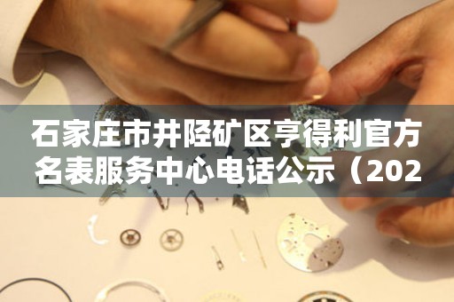 石家庄市井陉矿区亨得利官方名表服务中心电话公示（2026年7月最新）