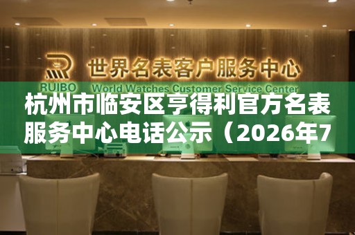 杭州市临安区亨得利官方名表服务中心电话公示（2026年7月最新）