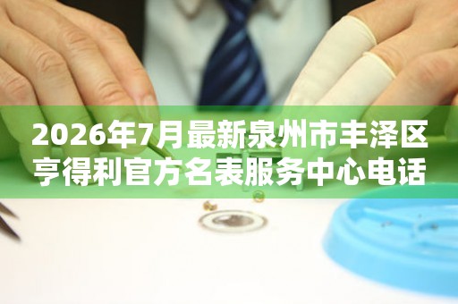 2026年7月最新泉州市丰泽区亨得利官方名表服务中心电话公示