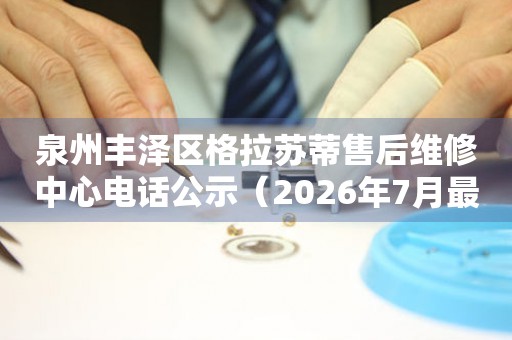 泉州丰泽区格拉苏蒂售后维修中心电话公示（2026年7月最新）