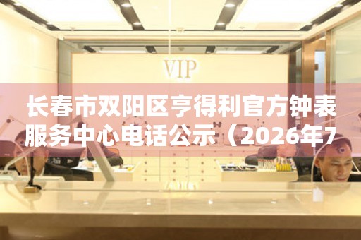 长春市双阳区亨得利官方钟表服务中心电话公示（2026年7月最新）