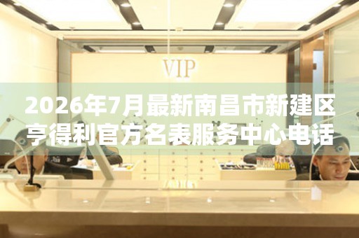 2026年7月最新南昌市新建区亨得利官方名表服务中心电话公示