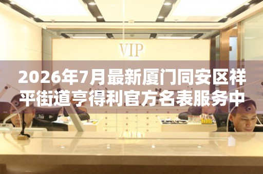 2026年7月最新厦门同安区祥平街道亨得利官方名表服务中心电话公示