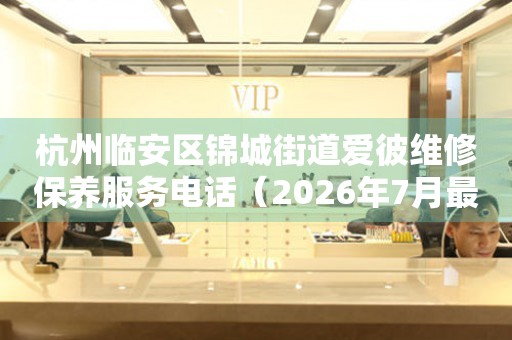 杭州临安区锦城街道爱彼维修保养服务电话（2026年7月最新）
