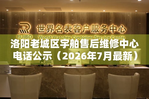 洛阳老城区宇舶售后维修中心电话公示（2026年7月最新）