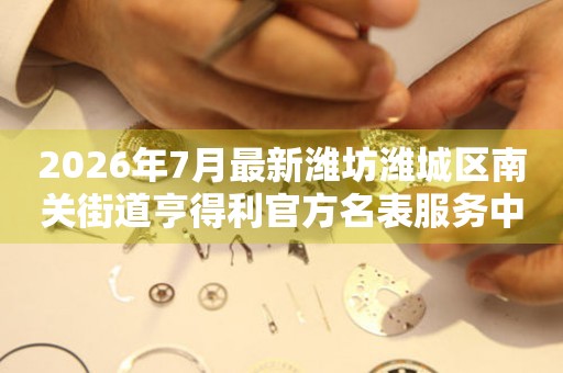 2026年7月最新潍坊潍城区南关街道亨得利官方名表服务中心电话公示