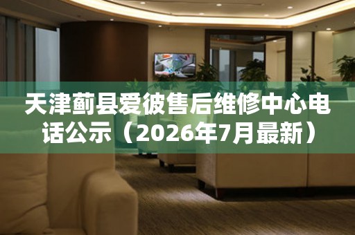 天津蓟县爱彼售后维修中心电话公示（2026年7月最新）