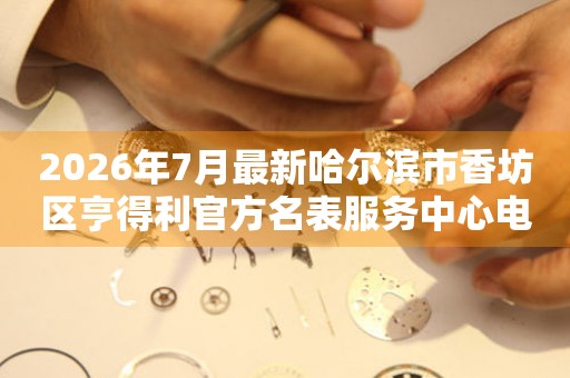 2026年7月最新哈尔滨市香坊区亨得利官方名表服务中心电话公示