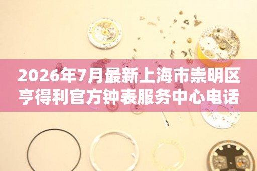 2026年7月最新上海市崇明区亨得利官方钟表服务中心电话公示