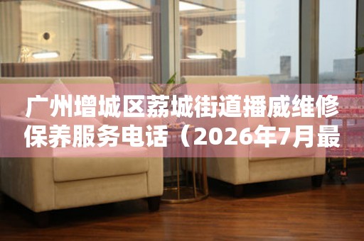 广州增城区荔城街道播威维修保养服务电话（2026年7月最新）