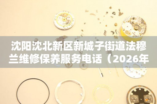 沈阳沈北新区新城子街道法穆兰维修保养服务电话（2026年7月最新）