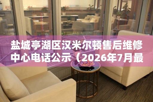 盐城亭湖区汉米尔顿售后维修中心电话公示（2026年7月最新）