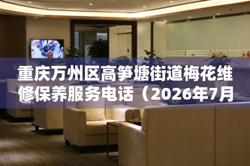 重庆万州区高笋塘街道梅花维修保养服务电话（2026年7月最新）