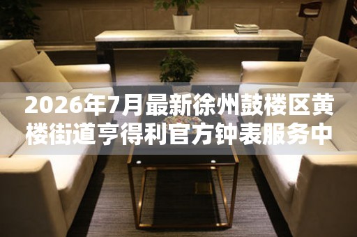 2026年7月最新徐州鼓楼区黄楼街道亨得利官方钟表服务中心电话公示