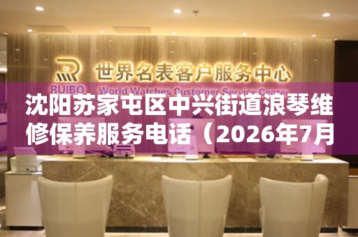 沈阳苏家屯区中兴街道浪琴维修保养服务电话（2026年7月最新）