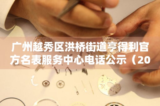 广州越秀区洪桥街道亨得利官方名表服务中心电话公示（2026年7月最新）