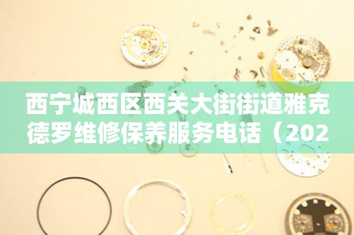 西宁城西区西关大街街道雅克德罗维修保养服务电话（2026年7月最新）