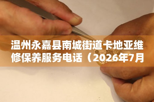 温州永嘉县南城街道卡地亚维修保养服务电话（2026年7月最新）