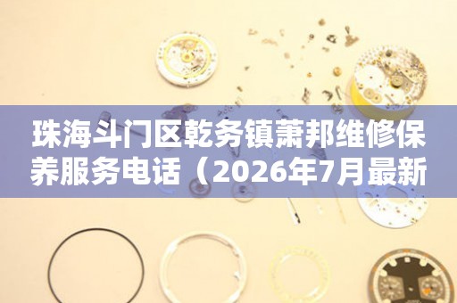 珠海斗门区乾务镇萧邦维修保养服务电话（2026年7月最新）
